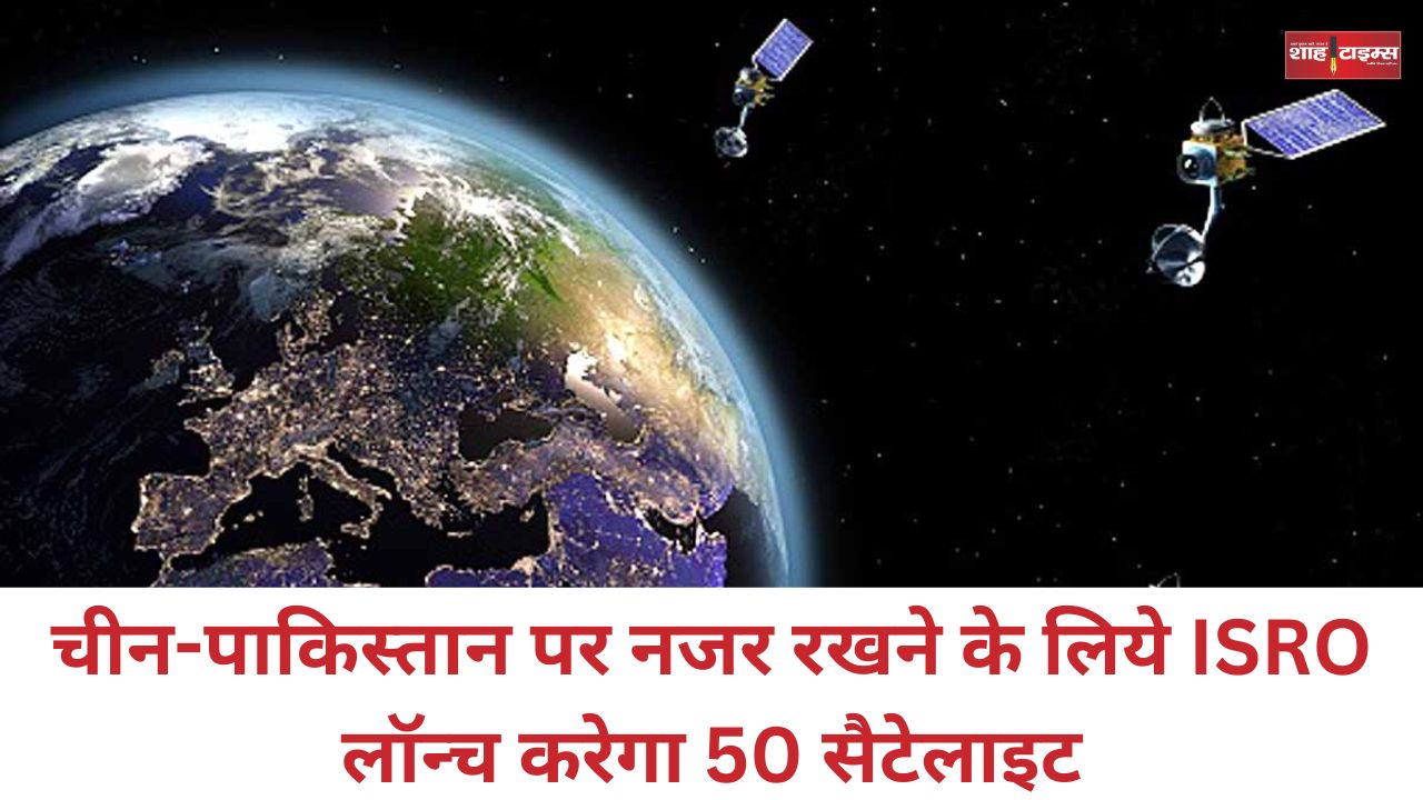 चीन-पाकिस्तान पर नजर रखने के लिये ISRO लॉन्च करेगा 50 सैटेलाइट, यह होगा इसका फायदा